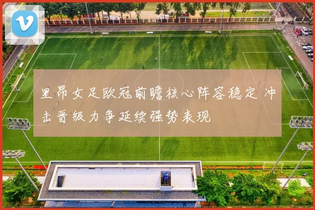 里昂女足欧冠前瞻核心阵容稳定 冲击晋级力争延续强势表现