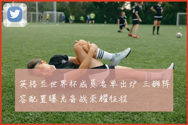 英格兰世界杯成员名单出炉 三狮阵容配置曝光备战荣耀征程