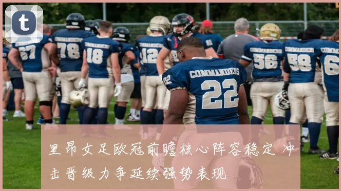 里昂女足欧冠前瞻核心阵容稳定 冲击晋级力争延续强势表现