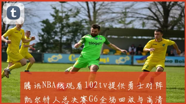 腾讯NBA线观看102tv提供勇士对阵凯尔特人总决赛G6全场回放与高清集锦