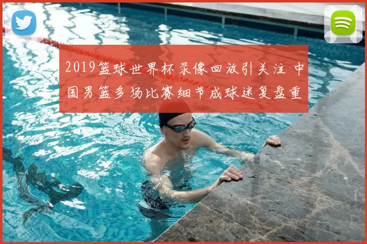 2019篮球世界杯录像回放引关注 中国男篮多场比赛细节成球迷复盘重点