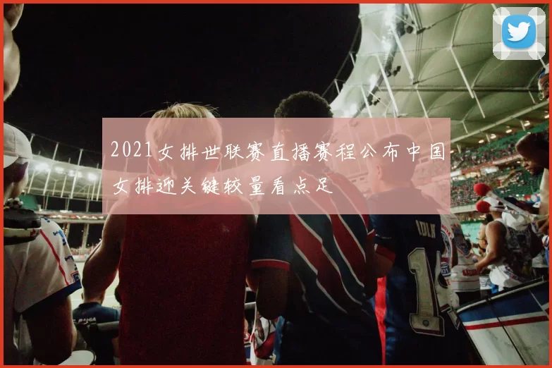 2021女排世联赛直播赛程公布中国女排迎关键较量看点足