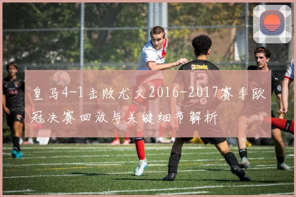 皇马4-1击败尤文2016-2017赛季欧冠决赛回放与关键细节解析