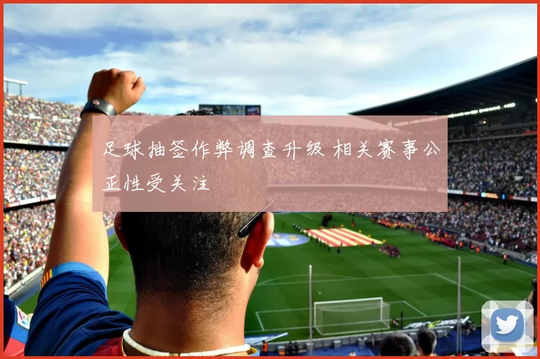 足球抽签作弊调查升级 相关赛事公正性受关注