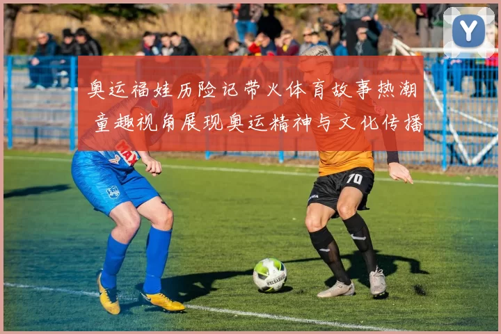 奥运福娃历险记带火体育故事热潮 童趣视角展现奥运精神与文化传播