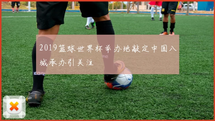 2019篮球世界杯举办地敲定中国八城承办引关注