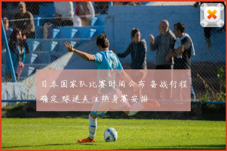 日本国家队比赛时间公布 备战行程确定 球迷关注热身赛安排