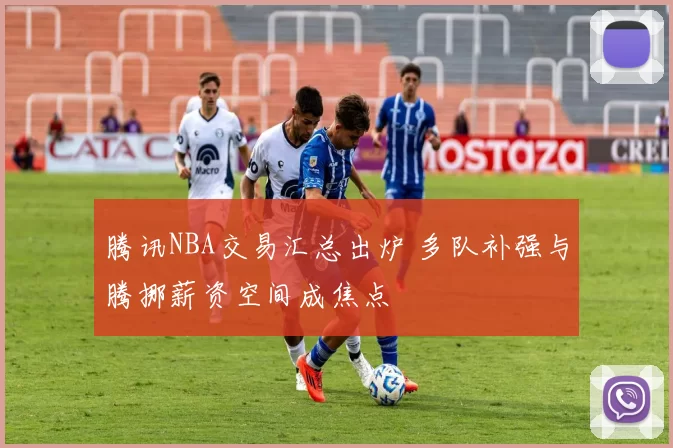 腾讯NBA交易汇总出炉 多队补强与腾挪薪资空间成焦点