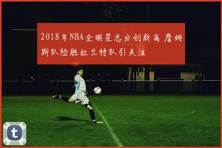 2018年NBA全明星总分创新高 詹姆斯队险胜杜兰特队引关注