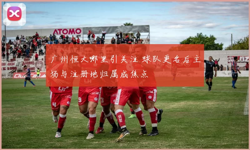 广州恒大哪里引关注 球队更名后主场与注册地归属成焦点