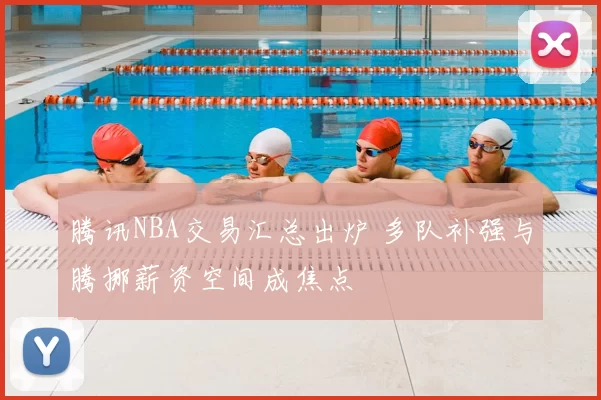腾讯NBA交易汇总出炉 多队补强与腾挪薪资空间成焦点