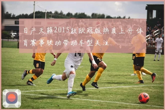 日产天籁2015款欧冠版热度上升 体育赛事联动带动车型关注