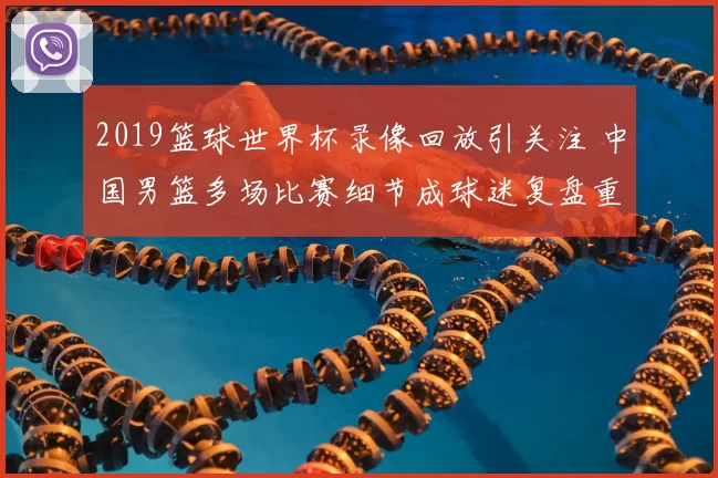 2019篮球世界杯录像回放引关注 中国男篮多场比赛细节成球迷复盘重点