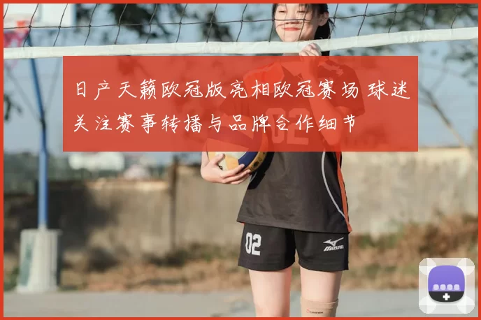 日产天籁欧冠版亮相欧冠赛场 球迷关注赛事转播与品牌合作细节