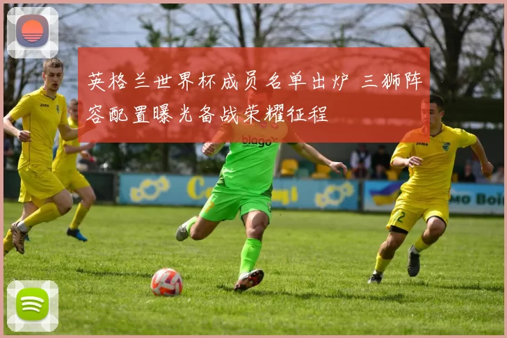 英格兰世界杯成员名单出炉 三狮阵容配置曝光备战荣耀征程