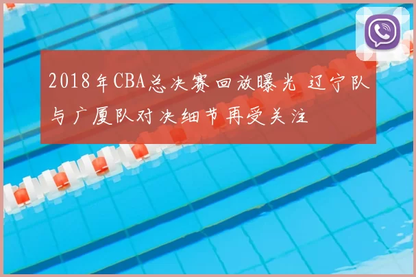 2018年CBA总决赛回放曝光 辽宁队与广厦队对决细节再受关注