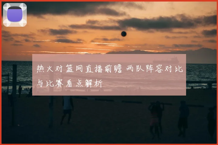 热火对篮网直播前瞻 两队阵容对比与比赛看点解析