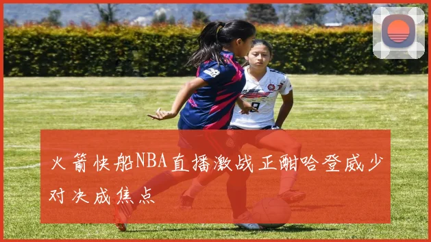 火箭快船NBA直播激战正酣哈登威少对决成焦点