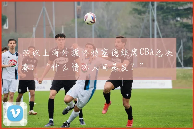 热议上海外援怀特塞德缺席CBA总决赛：“什么情况人间蒸发？”