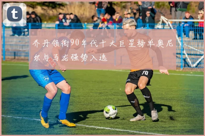 乔丹领衔90年代十大巨星榜单奥尼尔与马龙强势入选