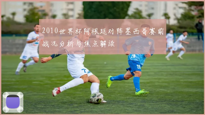 2010世界杯阿根廷对阵墨西哥赛前战况分析与焦点解读