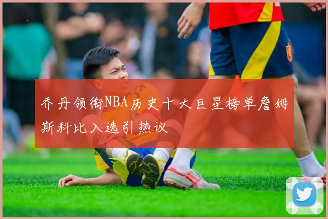 乔丹领衔NBA历史十大巨星榜单詹姆斯科比入选引热议