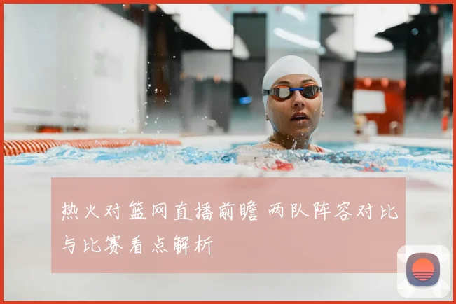 热火对篮网直播前瞻 两队阵容对比与比赛看点解析