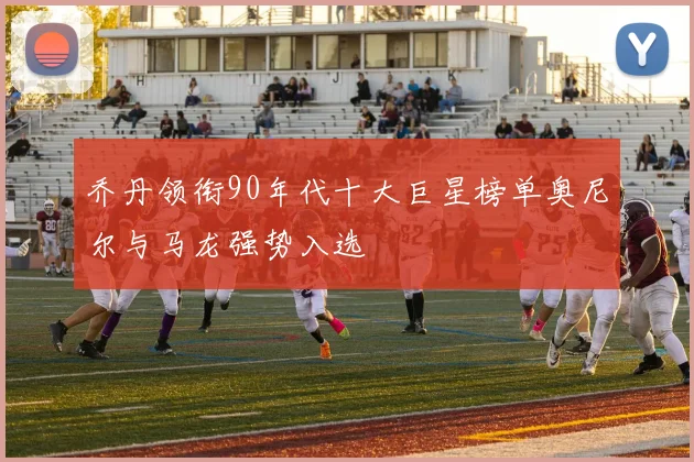 乔丹领衔90年代十大巨星榜单奥尼尔与马龙强势入选